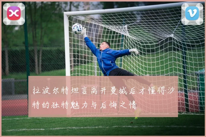 拉波尔特坦言离开曼城后才懂得沙特的独特魅力与后悔之情