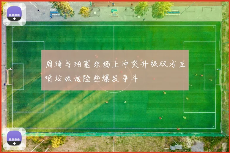 周琦与珀塞尔场上冲突升级双方互喷垃圾话险些爆发争斗