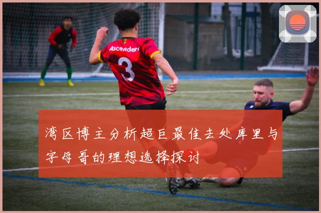 湾区博主分析超巨最佳去处库里与字母哥的理想选择探讨