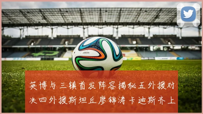 英博与三镇首发阵容揭秘五外援对决四外援斯坦丘廖锦涛卡迪斯齐上阵