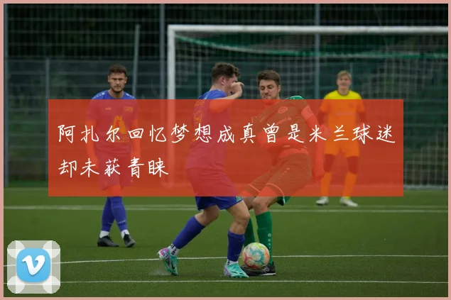 阿扎尔回忆梦想成真曾是米兰球迷却未获青睐