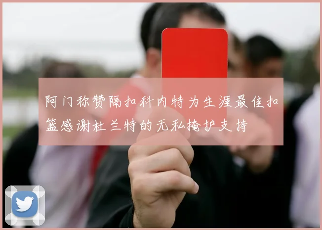 阿门称赞隔扣科内特为生涯最佳扣篮感谢杜兰特的无私掩护支持