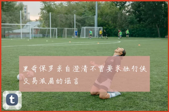 里奇保罗亲自澄清不曾要求独行侠交易浓眉的谣言