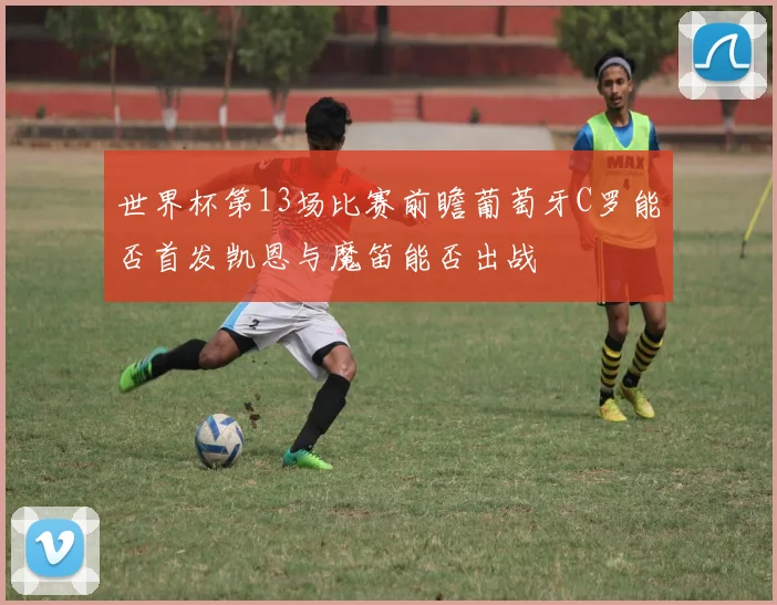 世界杯第13场比赛前瞻葡萄牙C罗能否首发凯恩与魔笛能否出战