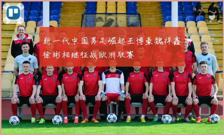 新一代中国男足崛起王博豪魏祥鑫徐彬相继征战欧洲联赛