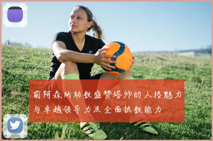 前阿森纳助教盛赞塔帅的人格魅力与卓越领导力及全面执教能力