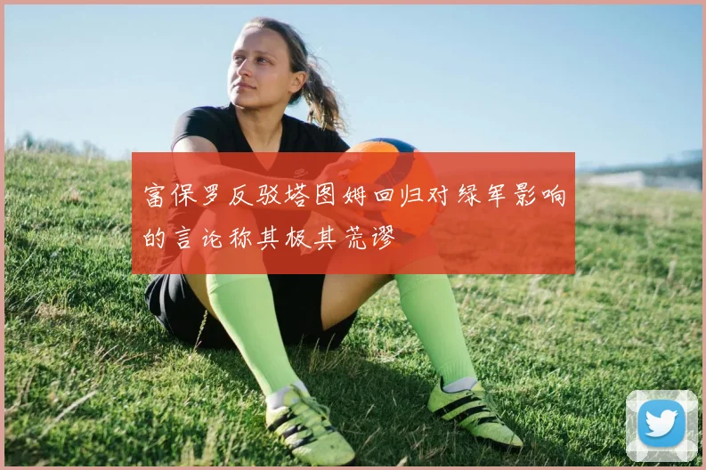 富保罗反驳塔图姆回归对绿军影响的言论称其极其荒谬