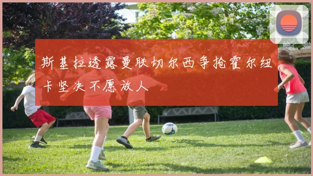 斯基拉透露曼联切尔西争抢霍尔纽卡坚决不愿放人