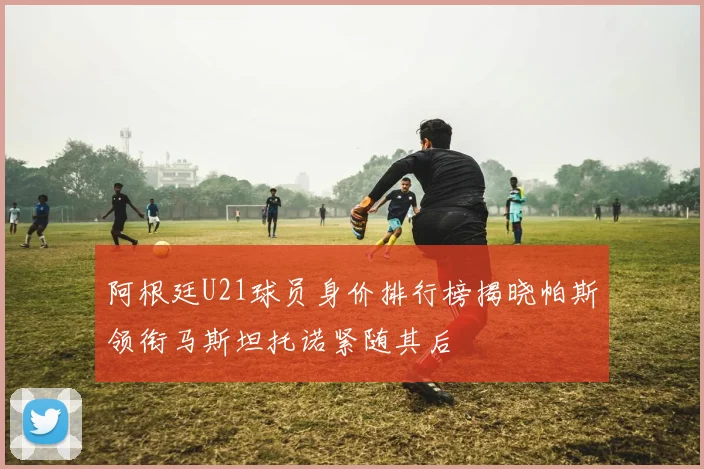 阿根廷U21球员身价排行榜揭晓帕斯领衔马斯坦托诺紧随其后