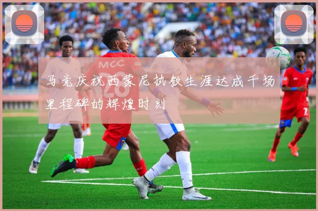 马竞庆祝西蒙尼执教生涯达成千场里程碑的辉煌时刻