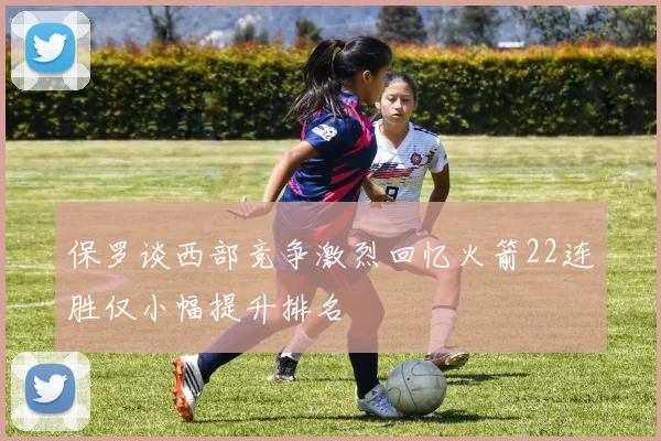 保罗谈西部竞争激烈回忆火箭22连胜仅小幅提升排名