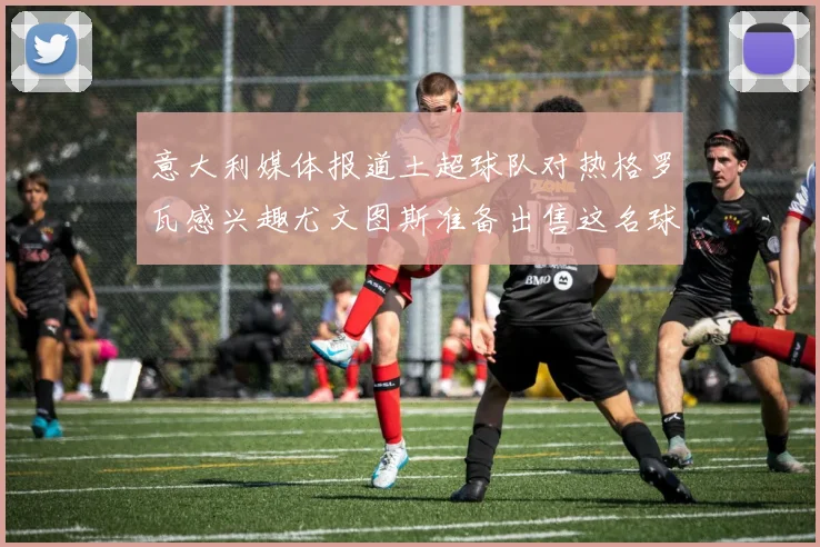 意大利媒体报道土超球队对热格罗瓦感兴趣尤文图斯准备出售这名球员