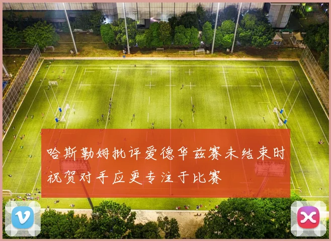 哈斯勒姆批评爱德华兹赛未结束时祝贺对手应更专注于比赛