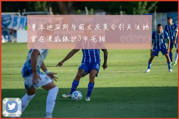 鲁本迪亚斯与前女友复合引关注她曾在漫威银护3中亮相