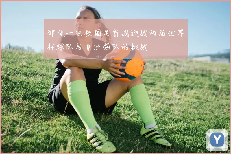 邵佳一执教国足首战迎战两届世界杯球队与非洲强队的挑战