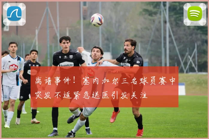 离谱事件！塞内加尔三名球员赛中突发不适紧急送医引发关注