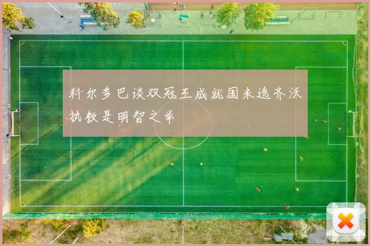 科尔多巴谈双冠王成就国米选齐沃执教是明智之举