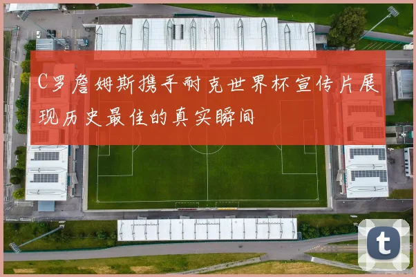 C罗詹姆斯携手耐克世界杯宣传片展现历史最佳的真实瞬间