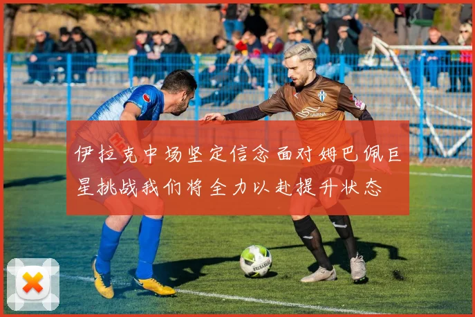 伊拉克中场坚定信念面对姆巴佩巨星挑战我们将全力以赴提升状态