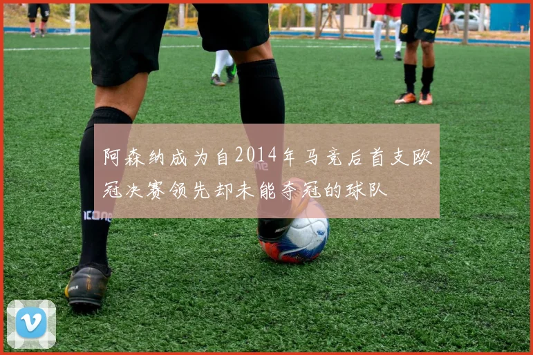 阿森纳成为自2014年马竞后首支欧冠决赛领先却未能夺冠的球队